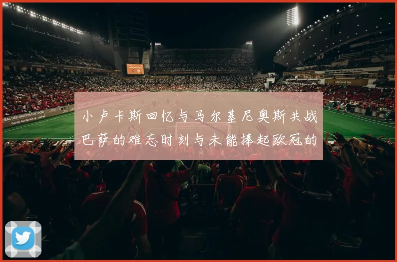 小卢卡斯回忆与马尔基尼奥斯共战巴萨的难忘时刻与未能捧起欧冠的遗憾
