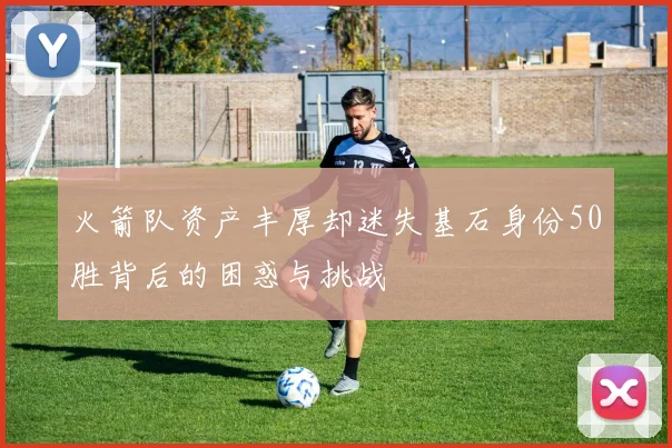 火箭队资产丰厚却迷失基石身份50胜背后的困惑与挑战