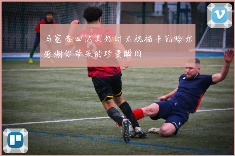马塞洛回忆美好时光祝福卡瓦哈尔感谢你带来的珍贵瞬间