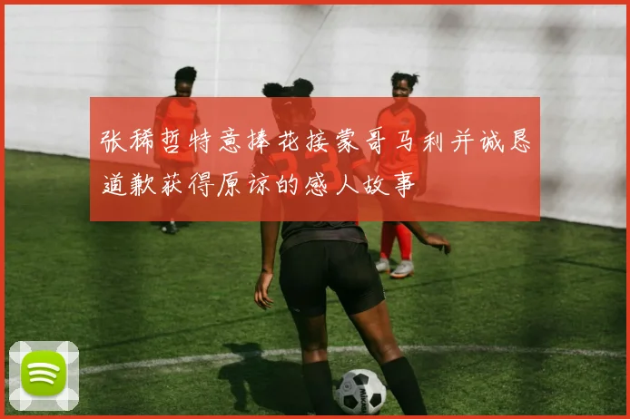 张稀哲特意捧花接蒙哥马利并诚恳道歉获得原谅的感人故事