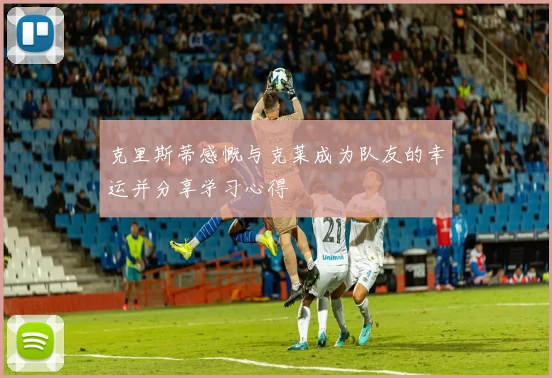 克里斯蒂感慨与克莱成为队友的幸运并分享学习心得