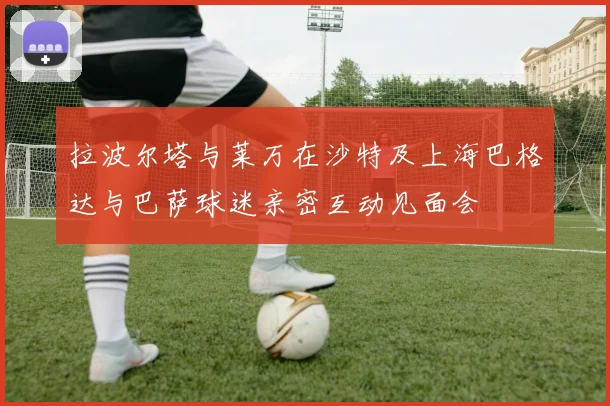 拉波尔塔与莱万在沙特及上海巴格达与巴萨球迷亲密互动见面会