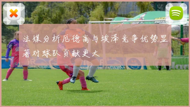 法媒分析厄德高与埃泽竞争优势显著对球队贡献更大