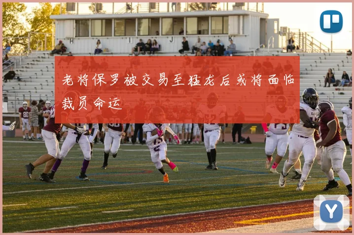老将保罗被交易至猛龙后或将面临裁员命运