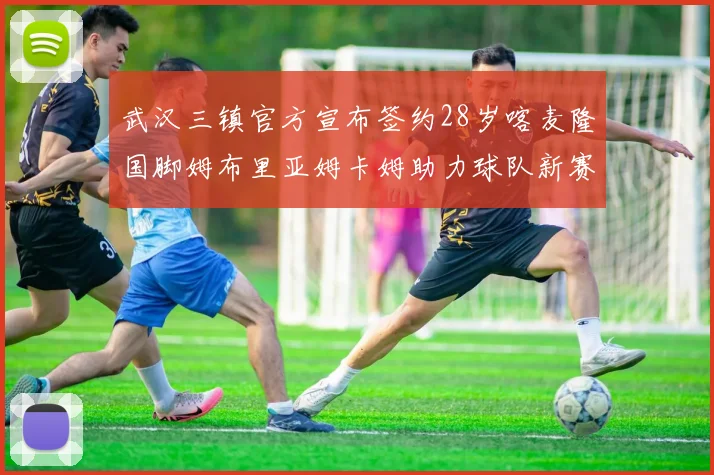 武汉三镇官方宣布签约28岁喀麦隆国脚姆布里亚姆卡姆助力球队新赛季