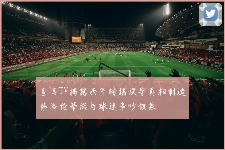 皇马TV揭露西甲转播误导真相制造弗洛伦蒂诺与球迷争吵假象