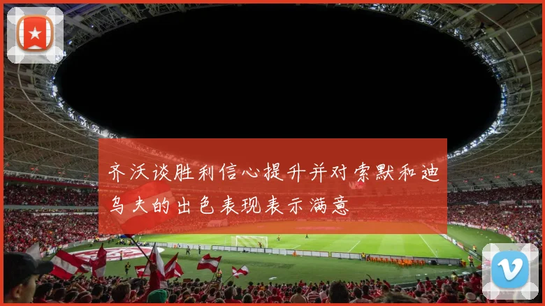 齐沃谈胜利信心提升并对索默和迪乌夫的出色表现表示满意