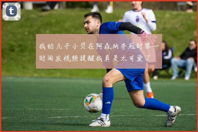 我的儿子小贝在阿森纳夺冠时第一时间发视频提醒我真是太可爱了