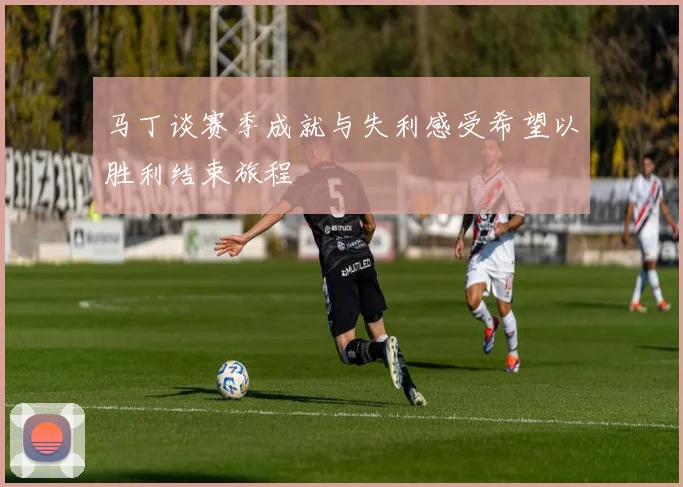 马丁谈赛季成就与失利感受希望以胜利结束旅程