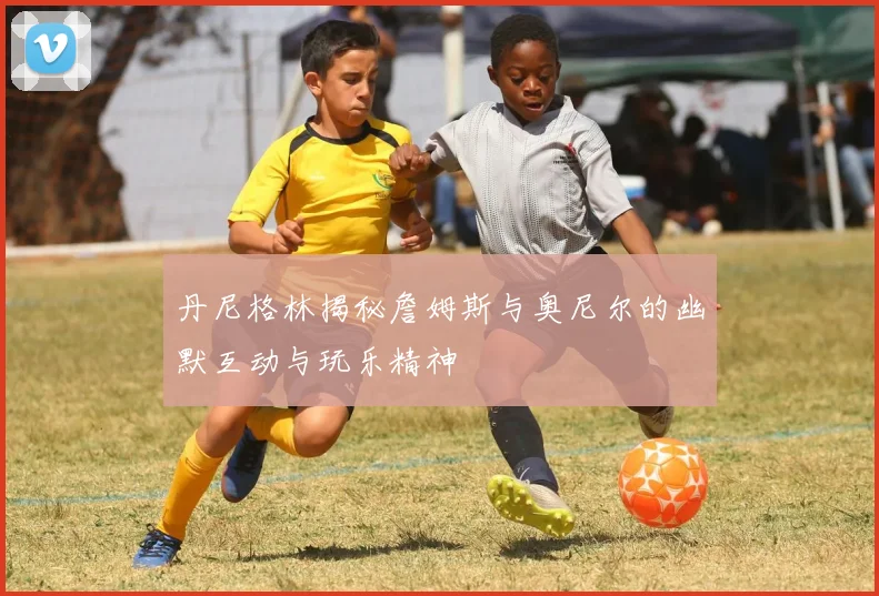 丹尼格林揭秘詹姆斯与奥尼尔的幽默互动与玩乐精神