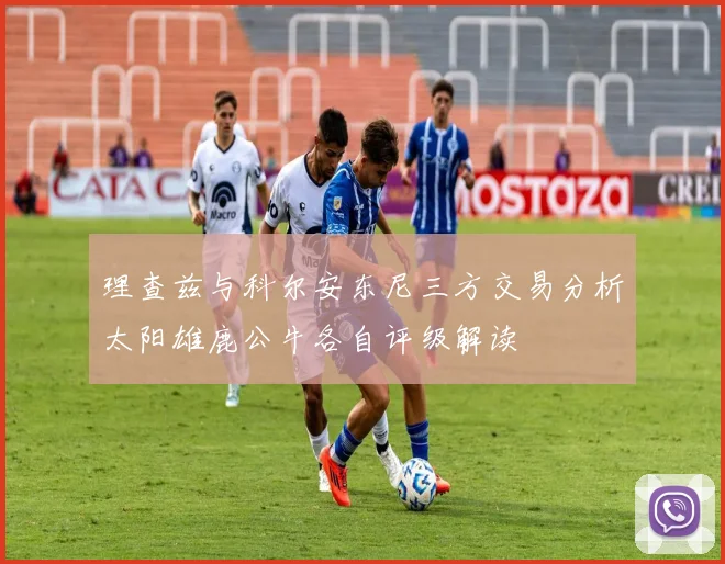 理查兹与科尔安东尼三方交易分析太阳雄鹿公牛各自评级解读