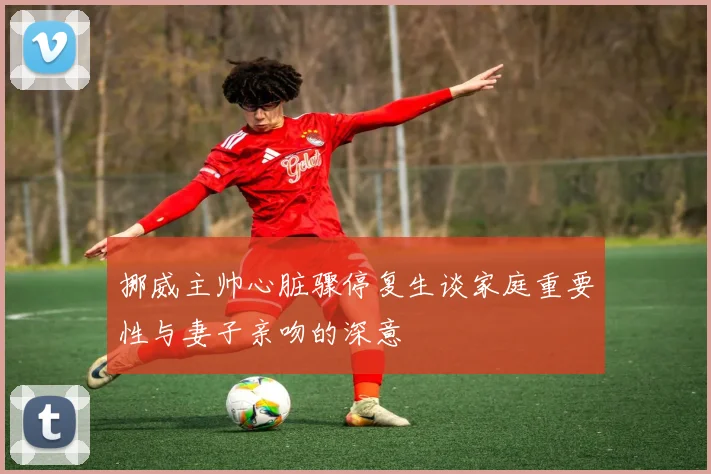 挪威主帅心脏骤停复生谈家庭重要性与妻子亲吻的深意