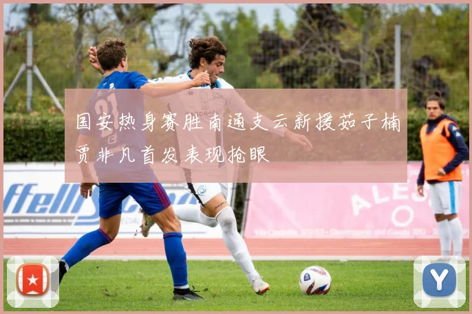 国安热身赛胜南通支云新援茹子楠贾非凡首发表现抢眼