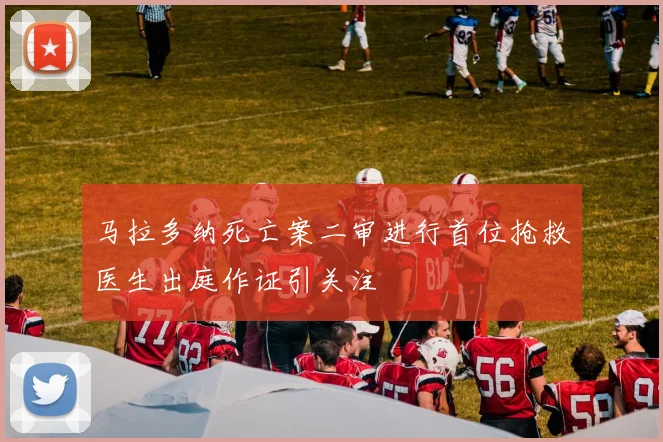 马拉多纳死亡案二审进行首位抢救医生出庭作证引关注