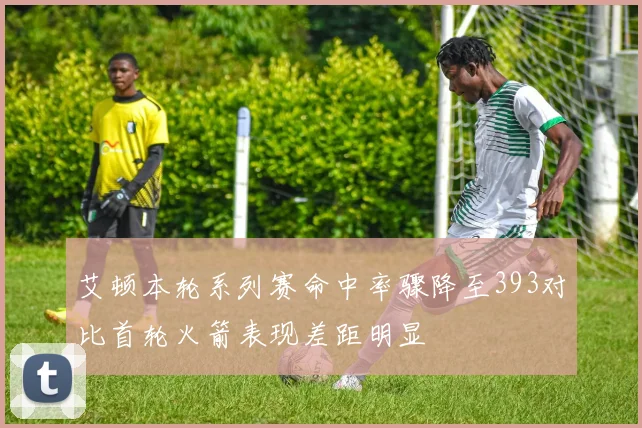艾顿本轮系列赛命中率骤降至393对比首轮火箭表现差距明显