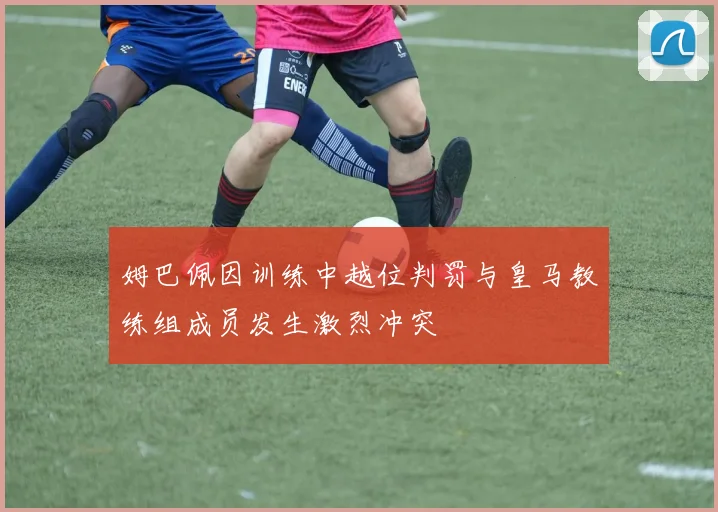 姆巴佩因训练中越位判罚与皇马教练组成员发生激烈冲突